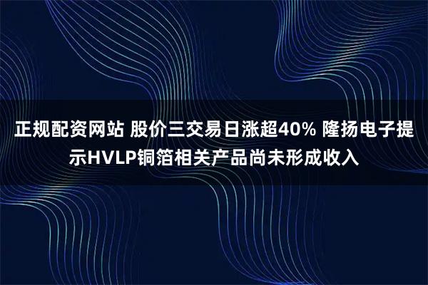 正规配资网站 股价三交易日涨超40% 隆扬电子提示HVLP铜箔相关产品尚未形成收入