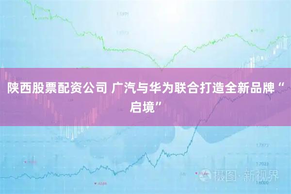 陕西股票配资公司 广汽与华为联合打造全新品牌“启境”