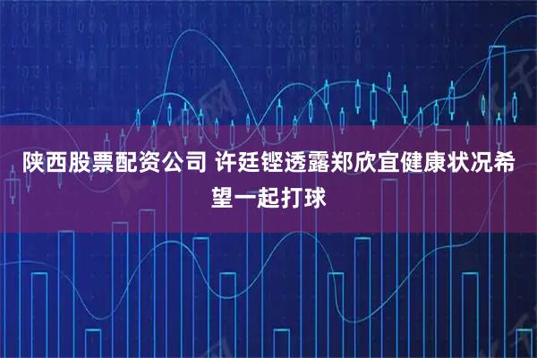 陕西股票配资公司 许廷铿透露郑欣宜健康状况希望一起打球