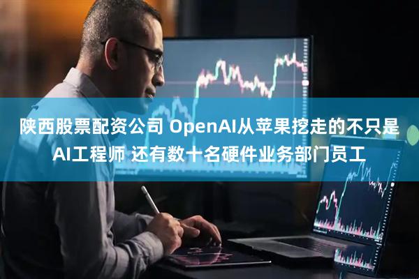 陕西股票配资公司 OpenAI从苹果挖走的不只是AI工程师 还有数十名硬件业务部门员工