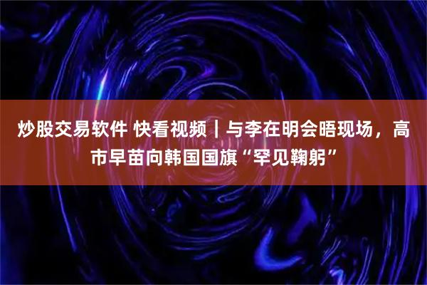 炒股交易软件 快看视频｜与李在明会晤现场，高市早苗向韩国国旗“罕见鞠躬”
