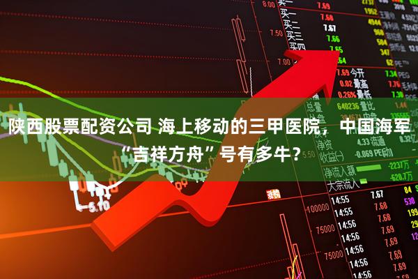 陕西股票配资公司 海上移动的三甲医院，中国海军“吉祥方舟”号有多牛？