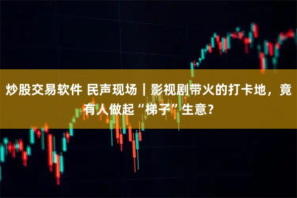 炒股交易软件 民声现场｜影视剧带火的打卡地，竟有人做起“梯子”生意？