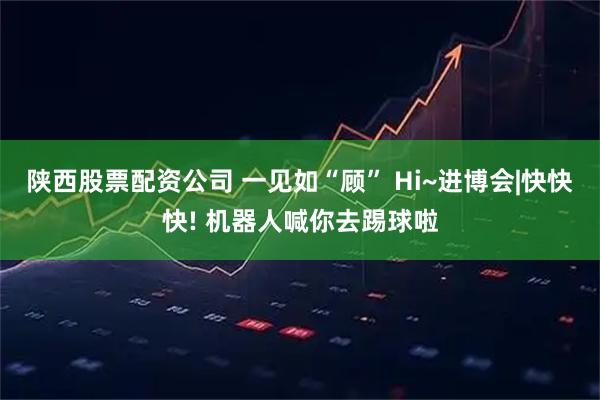陕西股票配资公司 一见如“顾” Hi~进博会|快快快! 机器人喊你去踢球啦