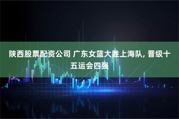 陕西股票配资公司 广东女篮大胜上海队, 晋级十五运会四强