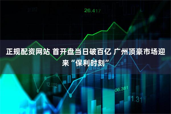 正规配资网站 首开盘当日破百亿 广州顶豪市场迎来“保利时刻”