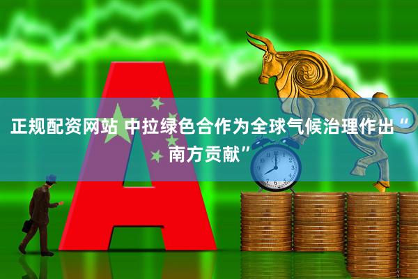 正规配资网站 中拉绿色合作为全球气候治理作出“南方贡献”