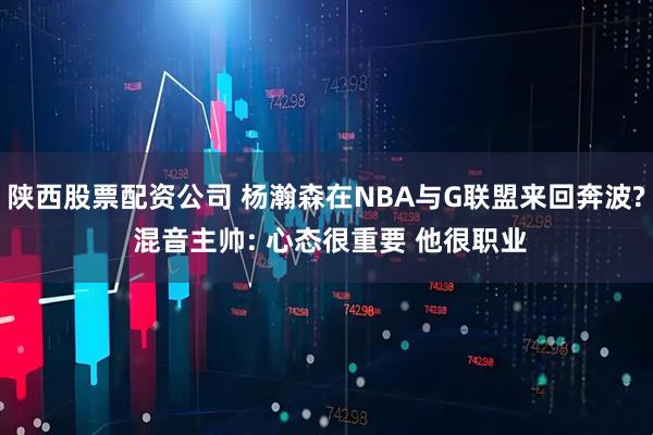 陕西股票配资公司 杨瀚森在NBA与G联盟来回奔波? 混音主帅: 心态很重要 他很职业