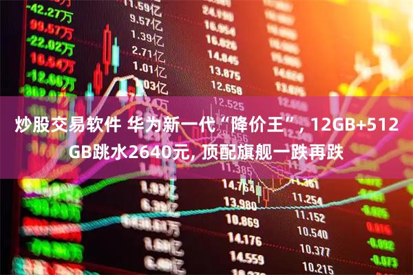 炒股交易软件 华为新一代“降价王”, 12GB+512GB跳水2640元, 顶配旗舰一跌再跌