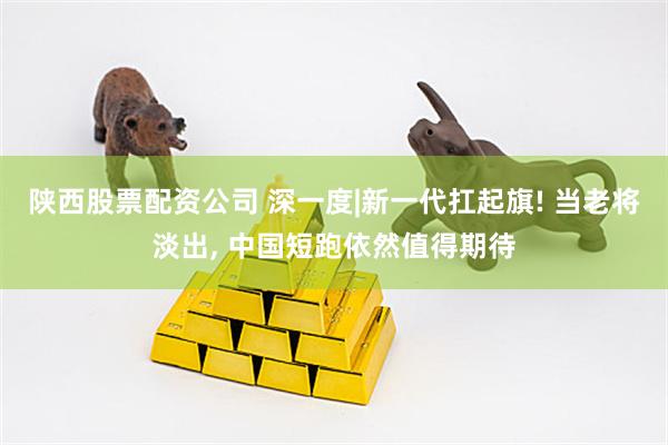 陕西股票配资公司 深一度|新一代扛起旗! 当老将淡出, 中国短跑依然值得期待
