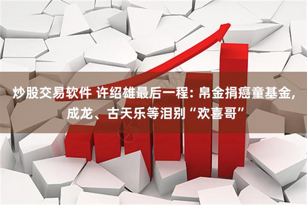 炒股交易软件 许绍雄最后一程: 帛金捐癌童基金, 成龙、古天乐等泪别“欢喜哥”