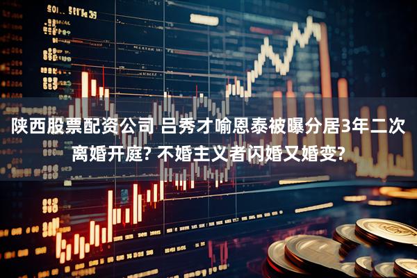 陕西股票配资公司 吕秀才喻恩泰被曝分居3年二次离婚开庭? 不婚主义者闪婚又婚变?