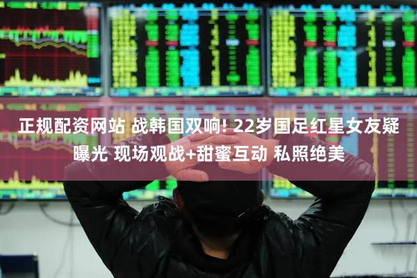 正规配资网站 战韩国双响! 22岁国足红星女友疑曝光 现场观战+甜蜜互动 私照绝美