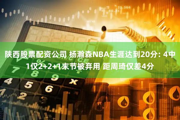 陕西股票配资公司 杨瀚森NBA生涯达到20分: 4中1仅2+2+1末节被弃用 距周琦仅差4分