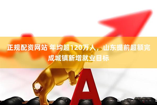 正规配资网站 年均超120万人，山东提前超额完成城镇新增就业目标