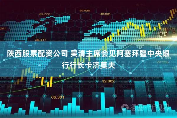 陕西股票配资公司 吴清主席会见阿塞拜疆中央银行行长卡济莫夫