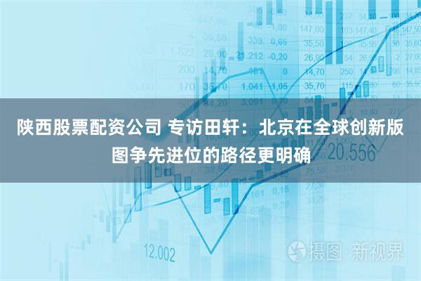 陕西股票配资公司 专访田轩：北京在全球创新版图争先进位的路径更明确