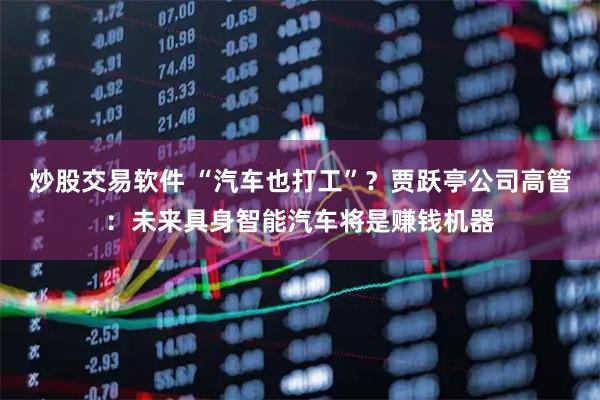 炒股交易软件 “汽车也打工”？贾跃亭公司高管：未来具身智能汽车将是赚钱机器