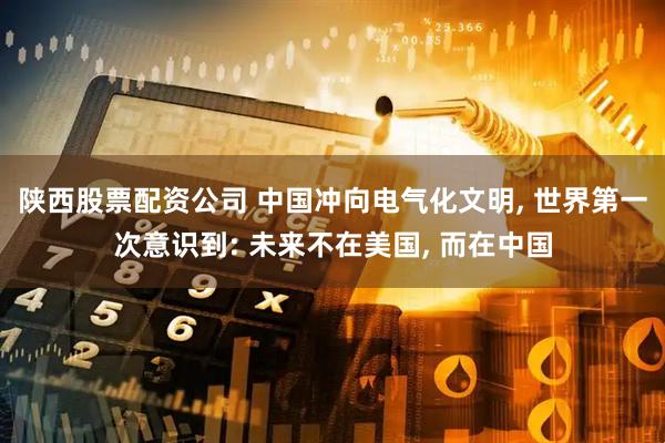 陕西股票配资公司 中国冲向电气化文明, 世界第一次意识到: 未来不在美国, 而在中国