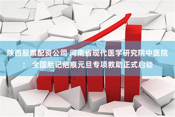陕西股票配资公司 河南省现代医学研究院中医院： 全国胎记疤痕元旦专项救助正式启动