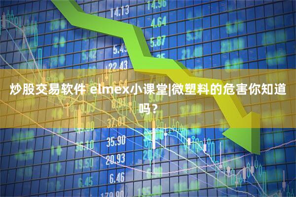 炒股交易软件 elmex小课堂|微塑料的危害你知道吗？