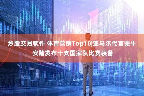 炒股交易软件 体育营销Top10|亚马尔代言蒙牛 安踏发布十支国家队比赛装备