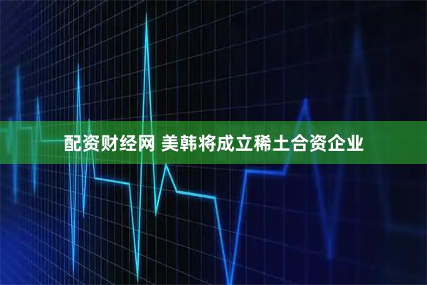配资财经网 美韩将成立稀土合资企业