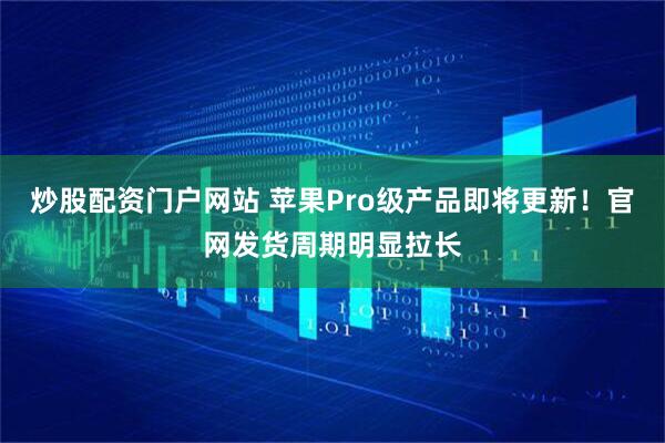 炒股配资门户网站 苹果Pro级产品即将更新！官网发货周期明显拉长