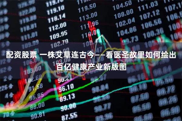 配资股票 一株艾草连古今——看医圣故里如何绘出百亿健康产业新版图