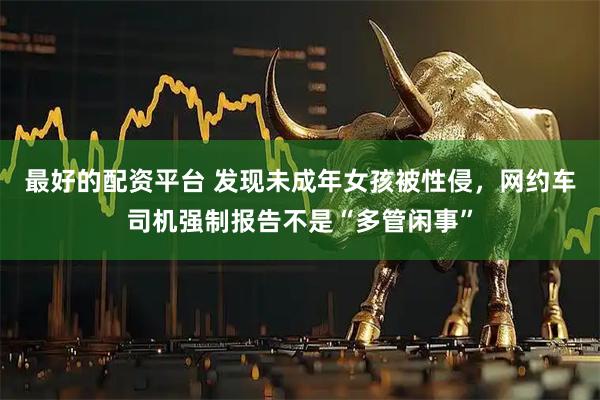 最好的配资平台 发现未成年女孩被性侵，网约车司机强制报告不是“多管闲事”