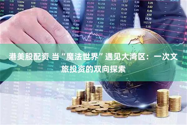 港美股配资 当“魔法世界”遇见大湾区：一次文旅投资的双向探索