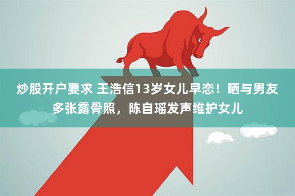 炒股开户要求 王浩信13岁女儿早恋！晒与男友多张露骨照，陈自瑶发声维护女儿