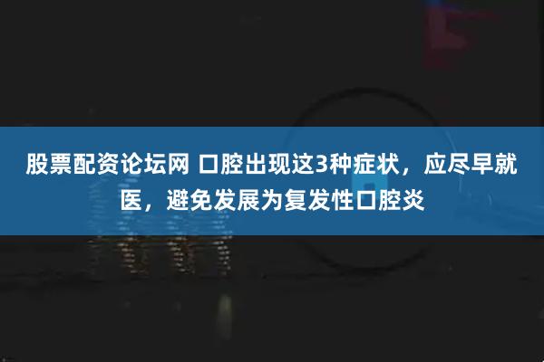 股票配资论坛网 口腔出现这3种症状，应尽早就医，避免发展为复发性口腔炎