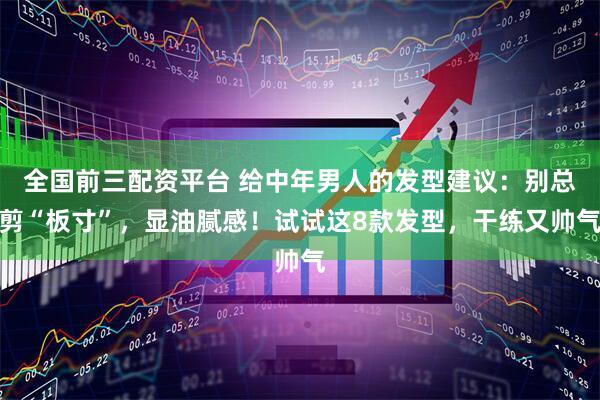全国前三配资平台 给中年男人的发型建议：别总剪“板寸”，显油腻感！试试这8款发型，干练又帅气