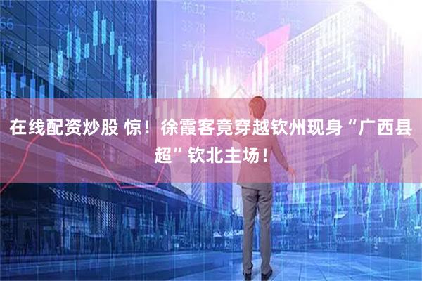 在线配资炒股 惊！徐霞客竟穿越钦州现身“广西县超”钦北主场！