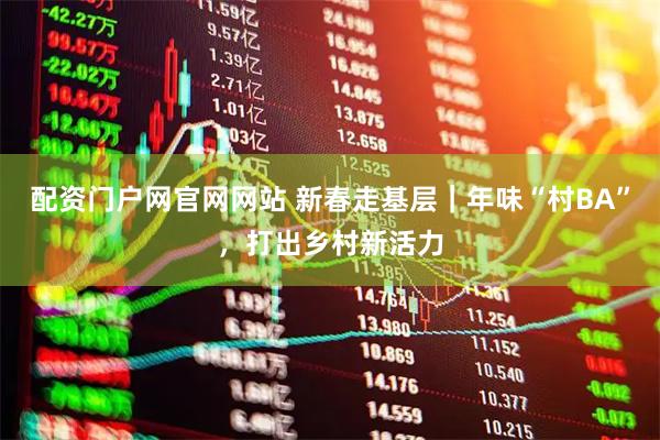 配资门户网官网网站 新春走基层｜年味“村BA”，打出乡村新活力