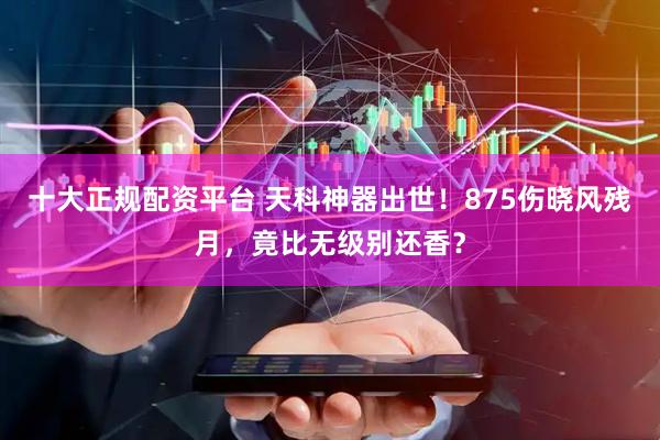 十大正规配资平台 天科神器出世！875伤晓风残月，竟比无级别还香？