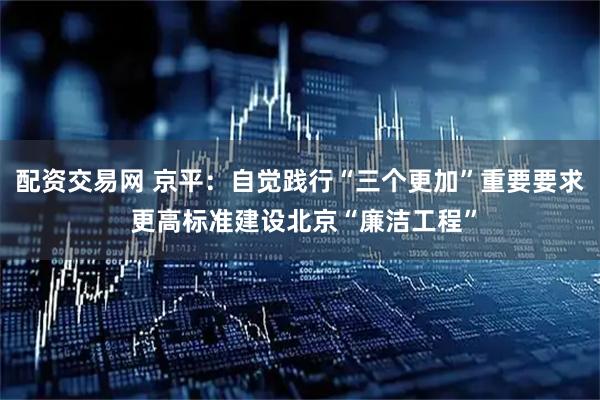 配资交易网 京平：自觉践行“三个更加”重要要求 更高标准建设北京“廉洁工程”