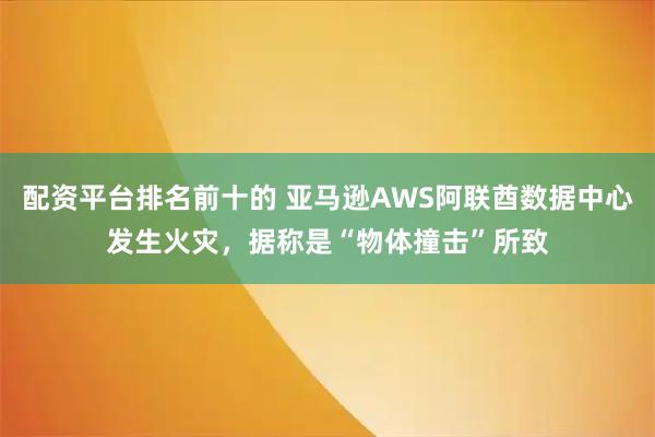 配资平台排名前十的 亚马逊AWS阿联酋数据中心发生火灾，据称是“物体撞击”所致