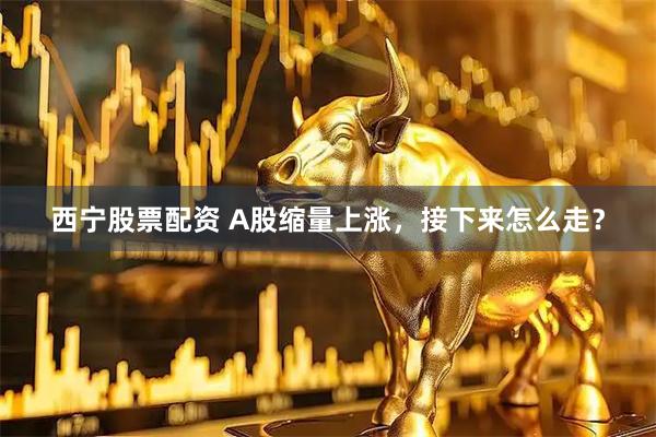 西宁股票配资 A股缩量上涨，接下来怎么走？