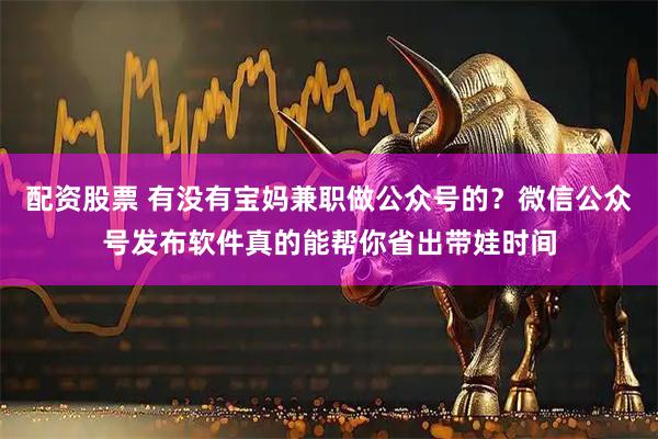 配资股票 有没有宝妈兼职做公众号的？微信公众号发布软件真的能帮你省出带娃时间