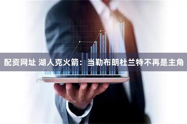 配资网址 湖人克火箭：当勒布朗杜兰特不再是主角