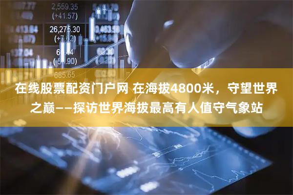 在线股票配资门户网 在海拔4800米，守望世界之巅——探访世界海拔最高有人值守气象站