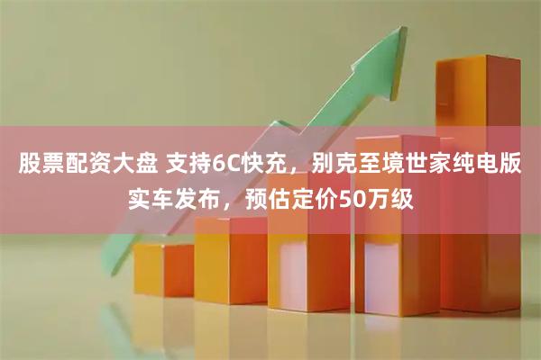 股票配资大盘 支持6C快充，别克至境世家纯电版实车发布，预估定价50万级