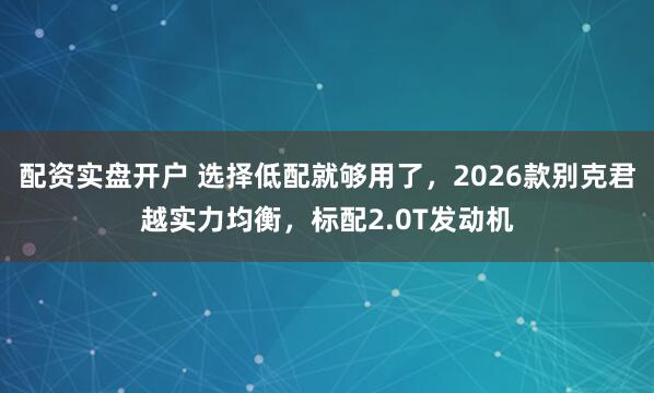 配资实盘开户 选择低配就够用了，2026款别克君越实力均衡，标配2.0T发动机