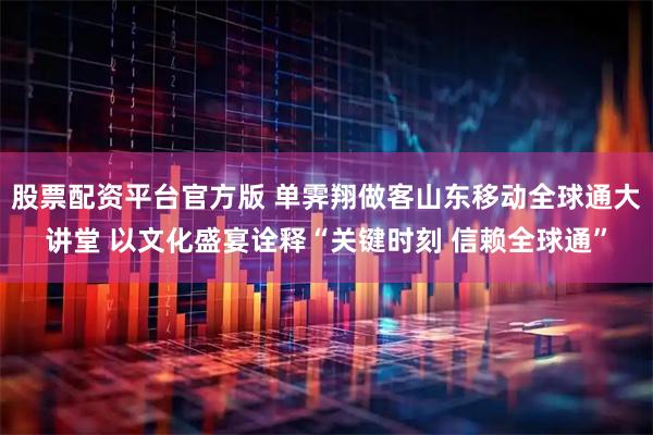 股票配资平台官方版 单霁翔做客山东移动全球通大讲堂 以文化盛宴诠释“关键时刻 信赖全球通”