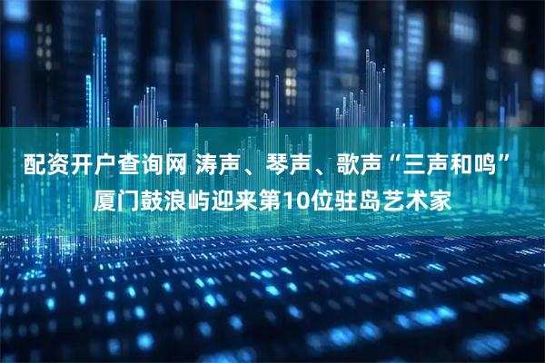 配资开户查询网 涛声、琴声、歌声“三声和鸣” 厦门鼓浪屿迎来第10位驻岛艺术家