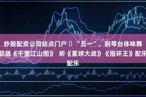 炒股配资公司站点门户 ​“五一”，到琴台体味舞蹈版《千里江山图》  听《星球大战》《指环王》配乐