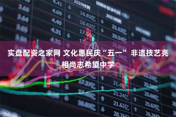 实盘配资之家网 文化惠民庆“五一” 非遗技艺亮相尚志希望中学