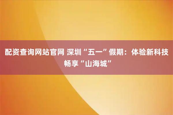 配资查询网站官网 深圳“五一”假期：体验新科技 畅享“山海城”